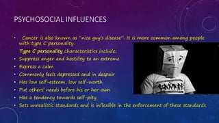 PSYCHOSOCIAL INFLUENCES
• Cancer is also known as “nice guy’s disease”. It is more common among people
with type C personality.
Type C personality characteristics include;
• Suppress anger and hostility to an extreme
• Express a calm
• Commonly feels depressed and in despair
• Has low self-esteem, low self-worth
• Put others’ needs before his or her own
• Has a tendency towards self-pity
• Sets unrealistic standards and is inflexible in the enforcement of these standards
 