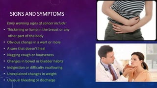 SIGNS AND SYMPTOMS
Early warning signs of cancer include:
• Thickening or lump in the breast or any
other part of the body
• Obvious change in a wart or mole
• A sore that doesn’t heal
• Nagging cough or hoarseness
• Changes in bowel or bladder habits
• Indigestion or difficulty swallowing
• Unexplained changes in weight
• Unusual bleeding or discharge
 