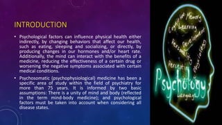 INTRODUCTION
• Psychological factors can influence physical health either
indirectly, by changing behaviors that affect our health,
such as eating, sleeping and socializing, or directly, by
producing changes in our hormones and/or heart rate.
Additionally, the mind can interact with the benefits of a
medicine, reducing the effectiveness of a certain drug or
worsening the negative symptoms associated with certain
medical conditions.
• Psychosomatic (psychophysiological) medicine has been a
specific area of study within the field of psychiatry for
more than 75 years. It is informed by two basic
assumptions: There is a unity of mind and body (reflected
in the term mind-body medicine); and psychological
factors must be taken into account when considering all
disease states.
 