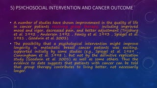 5) PSYCHOSOCIAL INTERVENTION AND CANCER OUTCOME
• A number of studies have shown improvement in the quality of life
in cancer patients receiving group therapy, including improved
mood and vigor, decreased pain, and better adjustment (Trijsburg
et al. 1992 , Andersen 1992 , Fawzy et al. 1993 , Spiegel et al.
1981 , Goodwin et al. 2001).
• The possibility that a psychological intervention might improve
longevity in metastatic breast cancer patients was exciting,
supported initially by some studies (e.g., Spiegel et al. 1989 ,
Cunningham et al. 1998 ), but not by the definitive replication
study (Goodwin et al. 2001) as well as some others. Thus the
evidence to date suggests that patients with cancer can be told
that group therapy contributes to living better, not necessarily
longer.
 