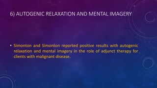 6) AUTOGENIC RELAXATION AND MENTAL IMAGERY
• Simonton and Simonton reported positive results with autogenic
relaxation and mental imagery in the role of adjunct therapy for
clients with malignant disease.
 