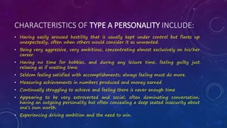 CHARACTERISTICS OF TYPE A PERSONALITY INCLUDE:
• Having easily aroused hostility that is usually kept under control but flares up
unexpectedly, often when others would consider it as unwanted.
• Being very aggressive, very ambitious, concentrating almost exclusively on his/her
career.
• Having no time for hobbies, and during any leisure time, feeling guilty just
relaxing as if wasting time.
• Seldom feeling satisfied with accomplishments; always feeling must do more.
• Measuring achievements in numbers produced and money earned
• Continually struggling to achieve and feeling there is never enough time
• Appearing to be very extroverted and social; often dominating conversation;
having an outgoing personality but often concealing a deep seated insecurity about
one’s own worth.
• Experiencing driving ambition and the need to win.
 