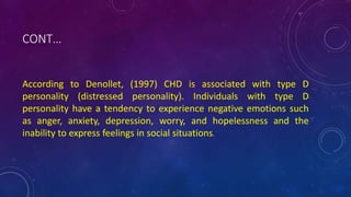 CONT…
According to Denollet, (1997) CHD is associated with type D
personality (distressed personality). Individuals with type D
personality have a tendency to experience negative emotions such
as anger, anxiety, depression, worry, and hopelessness and the
inability to express feelings in social situations.
 