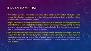 SIGNS AND SYMPTOMS
• Myocardial ischemia. Myocardial ischaemia often leads to myocardial infarction. Acute
myocardial infarction can develop at rest or with normal activity, and can be the first clinical
manifestation of coronary heart disease.
• Angina pectoris can occur spontaneously in relation to increased myocardial oxygen demand.
Characteristics of pain associated with angina include squeezing, burning, pressing, chocking,
aching or bursting pressure. The discomfort of angina lasts for 2 to 5 minutes, sometimes as
long as 15minutes and rarely as long as 30 minutes.
• Pain associated with myocardial infarction is similar to that experienced in angina, but lasts
longer than 15 to 30 minutes. Symptoms include nausea, vomiting, diaphoresis, syncope,
palpitation, dyspnoea. Up to one third of people experiencing MI will not experience chest
pain. This phenomenon is more prevalent among elderly population, in women, and in clients
with diabetes.
 