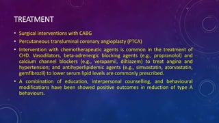 TREATMENT
• Surgical interventions with CABG
• Percutaneous transluminal coronary angioplasty (PTCA)
• Intervention with chemotherapeutic agents is common in the treatment of
CHD. Vasodilators, beta-adrenergic blocking agents (e.g., propranolol) and
calcium channel blockers (e.g., verapamil, diltiazem) to treat angina and
hypertension; and antihyperlipidemic agents (e.g., simvastatin, atorvastatin,
gemfibrozil) to lower serum lipid levels are commonly prescribed.
• A combination of education, interpersonal counselling, and behavioural
modifications have been showed positive outcomes in reduction of type A
behaviours.
 