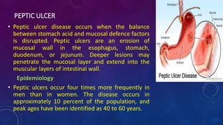 PEPTIC ULCER
• Peptic ulcer disease occurs when the balance
between stomach acid and mucosal defence factors
is disrupted. Peptic ulcers are an erosion of
mucosal wall in the esophagus, stomach,
duodenum, or jejunum. Deeper lesions may
penetrate the mucosal layer and extend into the
muscular layers of intestinal wall.
Epidemiology
• Peptic ulcers occur four times more frequently in
men than in women. The disease occurs in
approximately 10 percent of the population, and
peak ages have been identified as 40 to 60 years.
 