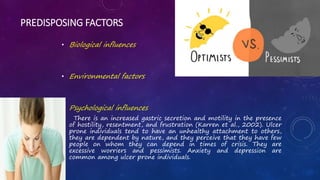 PREDISPOSING FACTORS
• Biological influences
• Environmental factors
• Psychological influences
There is an increased gastric secretion and motility in the presence
of hostility, resentment, and frustration (Karren et al., 2002). Ulcer
prone individuals tend to have an unhealthy attachment to others,
they are dependent by nature, and they perceive that they have few
people on whom they can depend in times of crisis. They are
excessive worriers and pessimists. Anxiety and depression are
common among ulcer prone individuals.
•
 