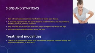 SIGNS AND SYMPTOMS
• Pain is the characteristic clinical manifestation of peptic ulcer disease.
• It is usually experienced in the upper abdomen near the midline, and may radiate to
the back, sternum, or lower abdomen.
• Pain is usually worse when the stomach is empty and gastric secretions are high.
• Food or antacid medications often relieve the pain
Treatment modalities
• The focus of treatment for peptic ulcer is to alleviate symptoms, promote healing, and
prevent complications or recurrence
 