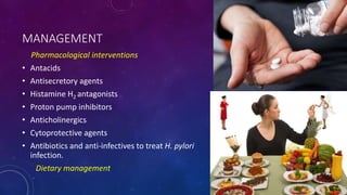 MANAGEMENT
Pharmacological interventions
• Antacids
• Antisecretory agents
• Histamine H2 antagonists
• Proton pump inhibitors
• Anticholinergics
• Cytoprotective agents
• Antibiotics and anti-infectives to treat H. pylori
infection.
Dietary management
 