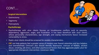 CONT….
Surgical interventions
• Gastrectomy
• Vagotomy
• Pyloroplasty
Psychotherapy
• Psychotherapy with ulcer clients focuses on troublesome conflicts such as passivity,
dependency, aggression, anger, and frustration. It has been beneficial with ulcer clients
whose personality characteristics, ego strength, and coping mechanisms favour increased
vulnerability to stress.
• Peptic ulcer clients should be screened for anxiety characteristics.
• CBT can help patients feel a greater sense of mastery over feared calamities and less helpless
and overwhelmed. Clinicians also should identify depression, overuse of NSAIDs, alcohol
abuse, smoking, job stress, and other psychosocial factors that may aggravate peptic ulcer for
appropriate therapeutic intervention. (Levenson 2003)
 