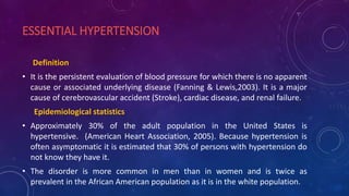 ESSENTIAL HYPERTENSION
Definition
• It is the persistent evaluation of blood pressure for which there is no apparent
cause or associated underlying disease (Fanning & Lewis,2003). It is a major
cause of cerebrovascular accident (Stroke), cardiac disease, and renal failure.
Epidemiological statistics
• Approximately 30% of the adult population in the United States is
hypertensive. (American Heart Association, 2005). Because hypertension is
often asymptomatic it is estimated that 30% of persons with hypertension do
not know they have it.
• The disorder is more common in men than in women and is twice as
prevalent in the African American population as it is in the white population.
 