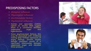 PREDISPOSING FACTORS
• Biological influences
• Physiological influences
• Environmental factors
• Psychosocial influences
• Karren and associates (2002)
report on studies that suggest
there is a correlation between
suppressed anger and
hypertension.
• Some psychoanalyst believes this
may be associated with childhood
rearing that forbade expression of
angry feelings. Several studies
showed consistent results of a
significant relationship between
suppressed anger and elevated
blood pressure.
 