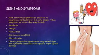 SIGNS AND SYMPTOMS
• Most commonly hypertension produces no
symptoms, particularly in the early stages. When
symptoms do occur, they may include
• headache
• Vertigo
• Flushed face
• Spontaneous nosebleed
• Blurred vision.
• Chronic progressive hypertension may reveal signs
and symptoms associated with specific organ system
damage.
 