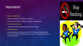 TREATMENT
• Dietary modification
• Weight reduction and sodium restriction.
• Decrease the intake of caffeine, alcohol, saturated fats.
• Environmental factors
Individuals with hypertension should not smoke.
• Physical exercise
• Increased physical activity (e.g: 30 to 45 minutes of brisk walking
three to five times a week) has been shown to lower blood pressure
in some patients.
 