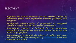 TREATMENT
• Migraines and cluster headaches are best treated during the
prodromal period with ergotamine tartrate (Cafergot) and
analgesics.
• Prophylactic administration of propranolol or verapamil
(Isoptin) is useful when the headaches are frequent.
• Sumatriptan (Imitrex) is indicated for the short-term
treatment of migraine and can abort attacks. SSRIs are also
useful for prophylaxis.
• Psychotherapy to diminish the effects of conflict and stress
and certain behavioral techniques (e.g., biofeedback) have been
reported to be useful.
 