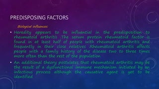 PREDISPOSING FACTORS
Biological influences:
• Heredity appears to be influential in the predisposition to
rheumatoid arthritis .The serum protein rheumatoid factor is
found in at least half of people with rheumatoid arthritis and
frequently in their close relatives .Rheumatoid arthritis affects
people with a family history of the disease two to three times
more often than the rest of the population
• An additional theory postulates that rheumatoid arthritis may be
the result of a dysfunctional immune mechanism initiated by an
infectious process although the causative agent is yet to be
identified
 