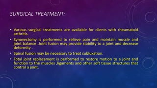 SURGICAL TREATMENT:
• Various surgical treatments are available for clients with rheumatoid
arthritis.
• Synovectomy is performed to relieve pain and maintain muscle and
joint balance .Joint fusion may provide stability to a joint and decrease
deformity .
• Spinal fusion may be necessary to treat subluxation.
• Total joint replacement is performed to restore motion to a joint and
function to the muscles ,ligaments and other soft tissue structures that
control a joint.
 