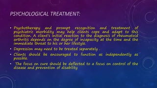 PSYCHOLOGICAL TREATMENT:
• Psychotherapy and prompt recognition and treatment of
psychiatric morbidity may help clients cope and adapt to this
condition. A client’s initial reaction to the diagnosis of rheumatoid
arthritis depends on the degree of incapacity at the time and the
immediate threat to his or her lifestyle.
• Depression may need to be treated separately .
• Clients should be encouraged to function as independently as
possible.
• The focus on cure should be deflected to a focus on control of the
disease and prevention of disability
 