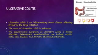 ULCERATIVE COLITIS
• Ulcerative colitis is an inflammatory bowel disease affecting
primarily the large intestine.
• The cause of ulcerative colitis is unknown.
• The predominant symptom of ulcerative colitis is bloody
diarrhea. Extracolonic manifestations can include uveitis,
iritis, skin diseases, and primary sclerosing cholangitis.
 