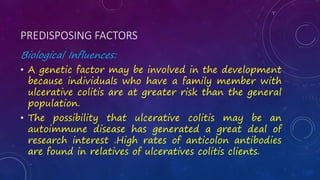 PREDISPOSING FACTORS
Biological Influences:
• A genetic factor may be involved in the development
because individuals who have a family member with
ulcerative colitis are at greater risk than the general
population.
• The possibility that ulcerative colitis may be an
autoimmune disease has generated a great deal of
research interest .High rates of anticolon antibodies
are found in relatives of ulceratives colitis clients.
 