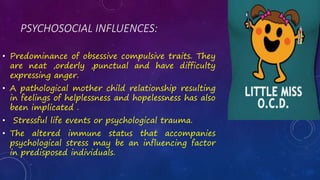 PSYCHOSOCIAL INFLUENCES:
• Predominance of obsessive compulsive traits. They
are neat ,orderly ,punctual and have difficulty
expressing anger.
• A pathological mother child relationship resulting
in feelings of helplessness and hopelessness has also
been implicated .
• Stressful life events or psychological trauma.
• The altered immune status that accompanies
psychological stress may be an influencing factor
in predisposed individuals.
 