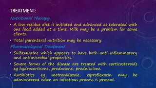 TREATMENT:
Nutritional Therapy
• A low residue diet is initiated and advanced as tolerated with
one food added at a time. Milk may be a problem for some
clients.
• Total parenteral nutrition may be necessary.
Pharmacological Treatment
• Sulfasalazine which appears to have both anti-inflammatory
and antimicrobial properities.
• Severe forms of the disease are treated with corticosteroids
eg hydrocortisone, prednisone, prednisolone.
• Antibiotics eg metronidazole, ciprofloxacin may be
administered when an infectious process is present.
 