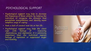 PSYCHOLOGICAL SUPPORT
• Psychological support may help to decrease
the frequency of these attacks by helping the
individual to recognize the stressors that
precipitate exacerbations and identify more
adaptive ways of coping .
• Feels a lack of control over his or her life .
• Psychological support may help the client
cope with feelings of insecurity
,dependency, and depression .It is extremely
important that the individual express
feelings of repressed or suppressed anger
and hostility.
 