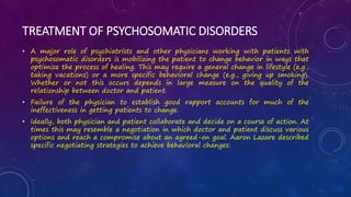 TREATMENT OF PSYCHOSOMATIC DISORDERS
• A major role of psychiatrists and other physicians working with patients with
psychosomatic disorders is mobilizing the patient to change behavior in ways that
optimize the process of healing. This may require a general change in lifestyle (e.g.,
taking vacations) or a more specific behavioral change (e.g., giving up smoking).
Whether or not this occurs depends in large measure on the quality of the
relationship between doctor and patient.
• Failure of the physician to establish good rapport accounts for much of the
ineffectiveness in getting patients to change.
• Ideally, both physician and patient collaborate and decide on a course of action. At
times this may resemble a negotiation in which doctor and patient discuss various
options and reach a compromise about an agreed-on goal. Aaron Lazare described
specific negotiating strategies to achieve behavioral changes:
 