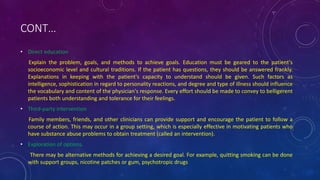 CONT…
• Direct education
Explain the problem, goals, and methods to achieve goals. Education must be geared to the patient's
socioeconomic level and cultural traditions. If the patient has questions, they should be answered frankly.
Explanations in keeping with the patient's capacity to understand should be given. Such factors as
intelligence, sophistication in regard to personality reactions, and degree and type of illness should influence
the vocabulary and content of the physician's response. Every effort should be made to convey to belligerent
patients both understanding and tolerance for their feelings.
• Third-party intervention
Family members, friends, and other clinicians can provide support and encourage the patient to follow a
course of action. This may occur in a group setting, which is especially effective in motivating patients who
have substance abuse problems to obtain treatment (called an intervention).
• Exploration of options.
There may be alternative methods for achieving a desired goal. For example, quitting smoking can be done
with support groups, nicotine patches or gum, psychotropic drugs
 