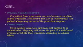 CONT…
• Provision of sample treatment
If a patient fears a particular course of action or considers
change impossible, a treatment trial can be implemented. The
patient always may opt out of the prescribed program.
• Control sharing.
Some patients resent any approach that appears to be
authoritarian. They may wish to set the pace of a withdrawal
program or titrate their medication depending on adverse
effects.
 