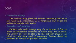 CONT..
• Concession making
The clinician may grant the patient something that he or
she wants (e.g., medication) as a bargaining chip to get the
patient to comply with advice.
• Empathic confrontation
Patients who resist change may do so because of fear or
other uncomfortable emotions of which they are unaware.
The doctor can try to step into the patients' shoes• in an
effort to raise their level of awareness. Doctors should be
prepared to answer the patient's question
 