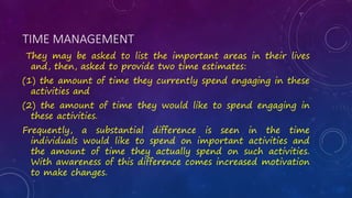 TIME MANAGEMENT
They may be asked to list the important areas in their lives
and, then, asked to provide two time estimates:
(1) the amount of time they currently spend engaging in these
activities and
(2) the amount of time they would like to spend engaging in
these activities.
Frequently, a substantial difference is seen in the time
individuals would like to spend on important activities and
the amount of time they actually spend on such activities.
With awareness of this difference comes increased motivation
to make changes.
 