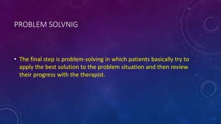 PROBLEM SOLVNIG
• The final step is problem-solving in which patients basically try to
apply the best solution to the problem situation and then review
their progress with the therapist.
 