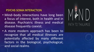 PSYCHE-SOMA INTERACTION
• Mind–body interactions have long been
a focus of interest, both in health and in
disease. Psychiatric illness and medical
disease frequently coexist.
• A more modern approach has been to
recognize that all medical illnesses are
potentially affected by many different
factors in the biological, psychological,
and social realms.
 