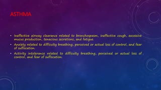 ASTHMA
• Ineffective airway clearance related to bronchospasm, ineffective cough, excessive
mucus production, tenacious secretions, and fatigue.
• Anxiety related to difficulty breathing, perceived or actual loss of control, and fear
of suffocation.
• Activity intolerance related to difficulty breathing, perceived or actual loss of
control, and fear of suffocation.
 