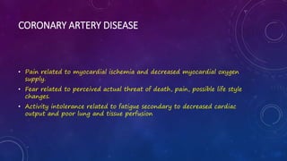 CORONARY ARTERY DISEASE
• Pain related to myocardial ischemia and decreased myocardial oxygen
supply.
• Fear related to perceived actual threat of death, pain, possible life style
changes.
• Activity intolerance related to fatigue secondary to decreased cardiac
output and poor lung and tissue perfusion
 