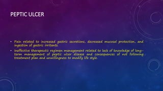 PEPTIC ULCER
• Pain related to increased gastric secretions, decreased mucosal protection, and
ingestion of gastric irritants.
• Ineffective therapeutic regimen management related to lack of knowledge of long-
term management of peptic ulcer disease and consequences of not following
treatment plan and unwillingness to modify life style.
 