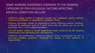 SOME NURSING DIAGNOSES COMMON TO THE GENERAL
CATEGORY OF PSYCHOLOGICAL FACTORS AFFECTING
MEDICAL CONDITION INCLUDE:
• Ineffective coping related to repressed anxiety and inadequate coping methods,
evidenced by initiation or exacerbation of physical illness.
• Deficient knowledge related to psychological factors affecting medical condition,
evidenced by statements such as “I don’t know why the doctor put me on the
psychiatric unit. I have a physical problem.”
• Low self-esteem related to unmet dependency needs, evidenced by self-negating
verbalizations and demanding sick-role behaviors.
• Ineffective role performance related to physical illness accompanied by real or
perceived disabling symptoms, evidenced by changes in usual patterns of
responsibility.
 