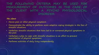 THE FOLLOWING CRITERIA MAY BE USED FOR
MEASUREMENT OF OUTCOMES IN THE CARE OF
THE CLIENT WITH A PSYCHO PHYSIOLOGICAL
DISORDER:
The client:
• Denies pain or other physical complaint.
• Demonstrates the ability to perform more adaptive coping strategies in the face of
stressful situations.
• Verbalizes stressful situations that have led to or worsened physical symptoms in
the past.
• Verbalizes a plan to cope with stressful situations in an effort to prevent
exacerbation of physical symptoms.
• Performs activities of daily living independently.
 