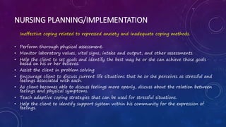 NURSING PLANNING/IMPLEMENTATION
Ineffective coping related to repressed anxiety and inadequate coping methods.
• Perform thorough physical assessment.
• Monitor laboratory values, vital signs, intake and output, and other assessments.
• Help the client to set goals and identify the best way he or she can achieve those goals
based on his or her believes.
• Assist the client in problem solving
• Encourage client to discuss current life situations that he or she perceives as stressful and
feelings associated with each.
• As client becomes able to discuss feelings more openly, discuss about the relation between
feelings and physical symptoms.
• Teach adaptive coping strategies that can be used for stressful situations.
• Help the client to identify support system within his community for the expression of
feelings.
 