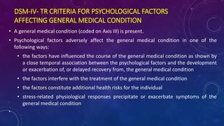 DSM-IV- TR CRITERIA FOR PSYCHOLOGICAL FACTORS
AFFECTING GENERAL MEDICAL CONDITION
• A general medical condition (coded on Axis III) is present.
• Psychological factors adversely affect the general medical condition in one of the
following ways:
• the factors have influenced the course of the general medical condition as shown by
a close temporal association between the psychological factors and the development
or exacerbation of, or delayed recovery from, the general medical condition
• the factors interfere with the treatment of the general medical condition
• the factors constitute additional health risks for the individual
• stress-related physiological responses precipitate or exacerbate symptoms of the
general medical condition
•
 