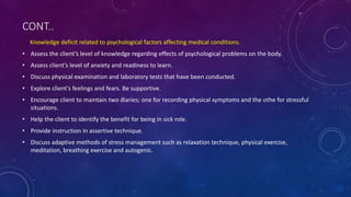 CONT..
Knowledge deficit related to psychological factors affecting medical conditions.
• Assess the client’s level of knowledge regarding effects of psychological problems on the body.
• Assess client’s level of anxiety and readiness to learn.
• Discuss physical examination and laboratory tests that have been conducted.
• Explore client’s feelings and fears. Be supportive.
• Encourage client to maintain two diaries; one for recording physical symptoms and the othe for stressful
situations.
• Help the client to identify the benefit for being in sick role.
• Provide instruction in assertive technique.
• Discuss adaptive methods of stress management such as relaxation technique, physical exercise,
meditation, breathing exercise and autogenic.
 