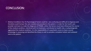 CONCLUSION:
• Medical Conditions Due To Psychological Factors could be very confusing and difficult to diagnose and
therefore could hamper the care needed and provided to the patient. In order for the health care
provider and team to make the diagnosis of PFAMC, either the factors must have influenced the course
of the medical condition, interfered with its treatment, contributed to health risks, or physiologically
aggravated the medical condition. It is the responsibility of a psychiatric nurse to have a sound
knowledge in assessing and identified the illness in ordr to provide a complete holistic and unbiased
care to the patient.
 