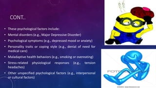 CONT..
• These psychological factors include:
• Mental disorders (e.g., Major Depressive Disorder)
• Psychological symptoms (e.g., depressed mood or anxiety)
• Personality traits or coping style (e.g., denial of need for
medical care)
• Maladaptive health behaviors (e.g., smoking or overeating)
• Stress-related physiological responses (e.g., tension
headaches)
• Other unspecified psychological factors (e.g., interpersonal
or cultural factors)
 