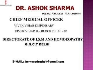 DR. ASHOK SHARMA
D.H.M.S. N.H.M.C.H. DLI M.D.(HOM)

CHIEF MEDICAL OFFICER
VIVEK VIHAR DISPENSARY
VIVEK VIHAR B – BLOCK DELHI - 95

DIRECTORATE OF I.S.M AND HOMOEOPATHY
G.N.C.T DELHI

E-MAIL: homoeodrashok@gmail.com

 