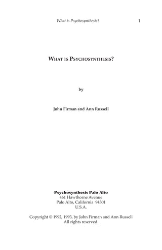 What is Psychosynthesis?                   1




         WHAT IS PSYCHOSYNTHESIS?




                          by



            John Firman and Ann Russell




            Psychosynthesis Palo Alto
              461 Hawthorne Avenue
             Palo Alto, California 94301
                        U.S.A.

Copyright © 1992, 1993, by John Firman and Ann Russell
                  All rights reserved.
 