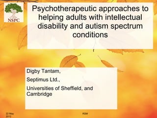 Psychotherapeutic approaches to
            helping adults with intellectual
            disability and autism spectrum
                        conditions



         Digby Tantam,
         Septimus Ltd.,
         Universities of Sheffield, and
         Cambridge


22 May                            RSM
2012
 