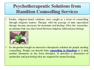Psychotherapeutic Solutions from
Hamilton Counselling Services
• Earlier, religious-based solutions were sought as a form of counselling
through religious leaders. Though, with the passage of time specialized
therapy became necessary for treatment and healing. After few researches,
an intimate link was discovered between religious faith and psychology.
• Its integration bought an innovative therapeutic solution for people needing
counselling. People can benefit from counselling in Hamilton as it adds
another lineament to the form therapies. It provides a dimension of
spirituality and psychology that are required for mental healing.
 