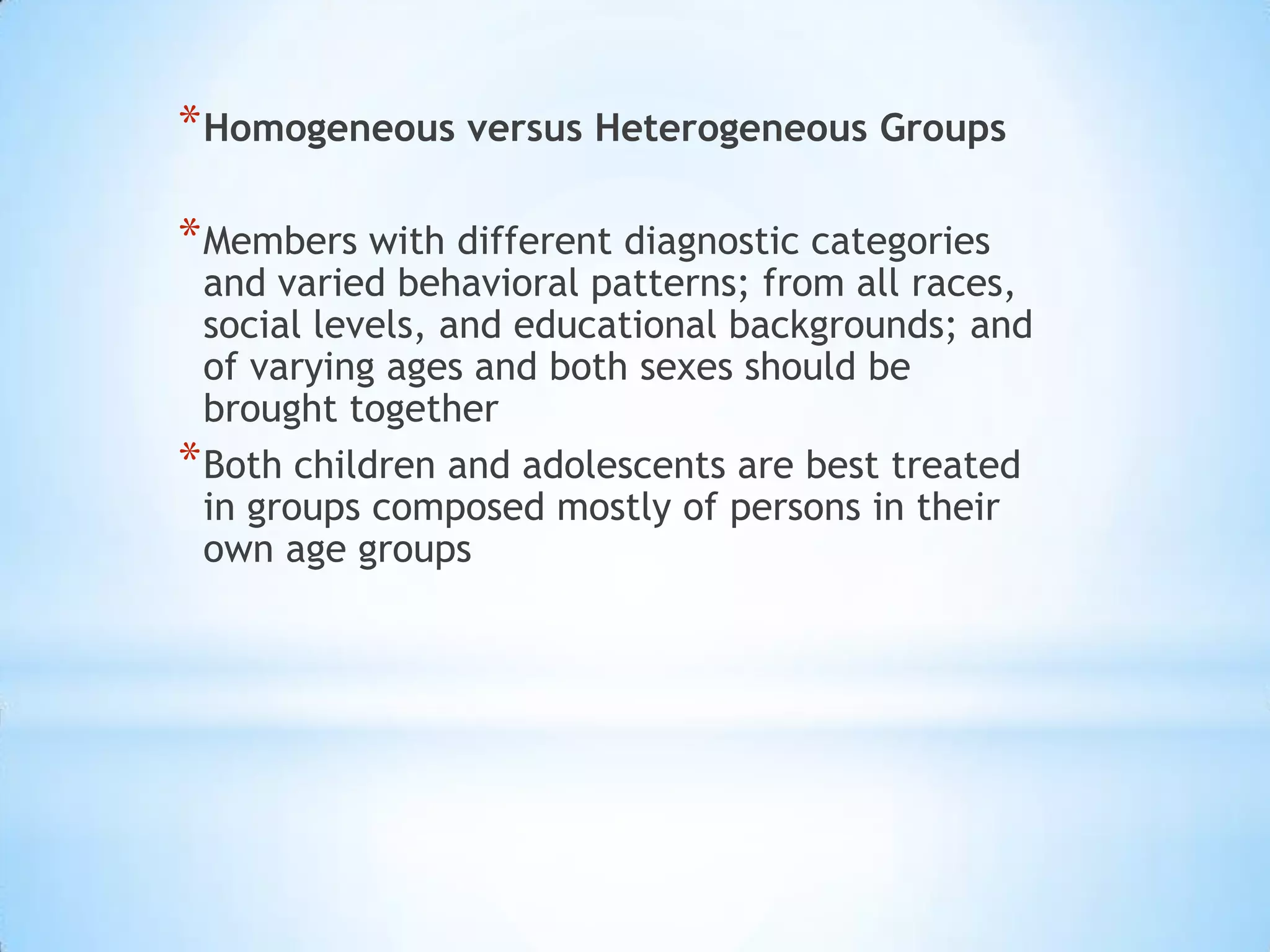 * Homogeneous versus Heterogeneous Groups

* Members with different diagnostic categories
  and varied behavioral patterns; from all races,
  social levels, and educational backgrounds; and
  of varying ages and both sexes should be
  brought together
* Both children and adolescents are best treated
  in groups composed mostly of persons in their
  own age groups
 