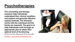 Psychotherapies
The counseling and therapy
sessions help individuals
understand their clinical condition,
and explore and generate effective
coping methods. The therapist
works with the individual and the
family (as required). The goal is to
help individuals work through an
appropriate plan to attain their
optimal level of functioning.
Reference By Shamsah B Sonawalla
See More - http://www.transmagclinic.com
 